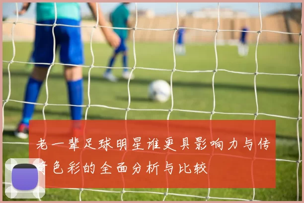 老一辈足球明星谁更具影响力与传奇色彩的全面分析与比较