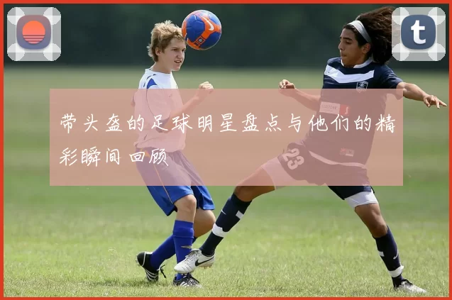 带头盔的足球明星盘点与他们的精彩瞬间回顾
