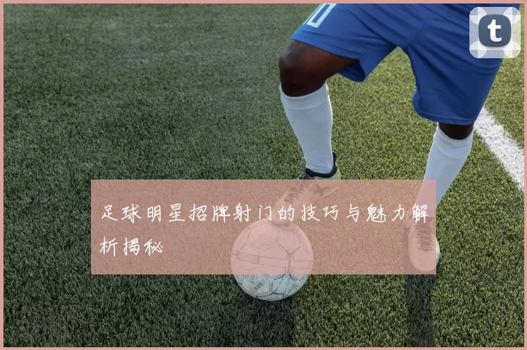 足球明星招牌射门的技巧与魅力解析揭秘