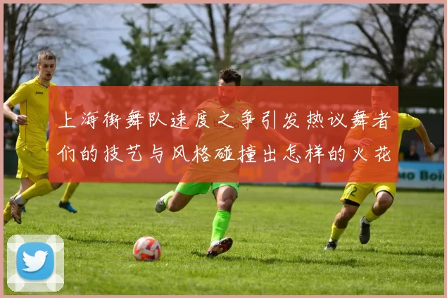 上海街舞队速度之争引发热议舞者们的技艺与风格碰撞出怎样的火花