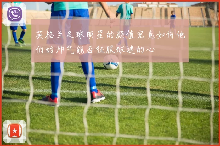 英格兰足球明星的颜值究竟如何他们的帅气能否征服球迷的心