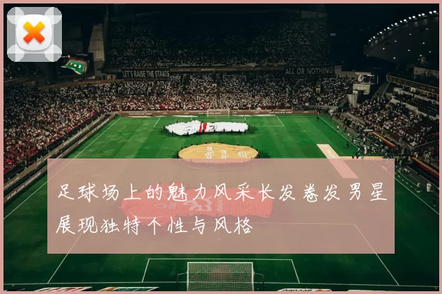 足球场上的魅力风采长发卷发男星展现独特个性与风格
