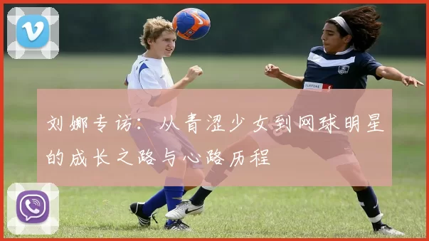 刘娜专访：从青涩少女到网球明星的成长之路与心路历程