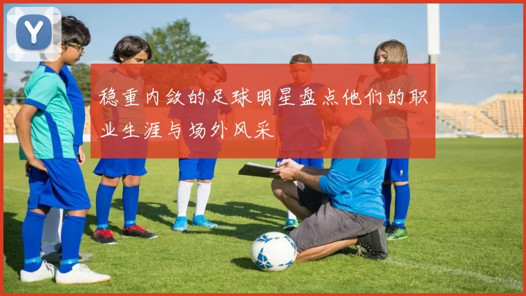 稳重内敛的足球明星盘点他们的职业生涯与场外风采