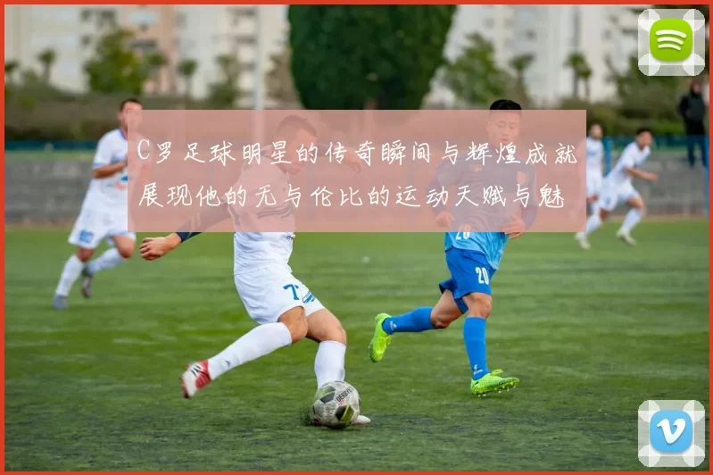 C罗足球明星的传奇瞬间与辉煌成就展现他的无与伦比的运动天赋与魅力