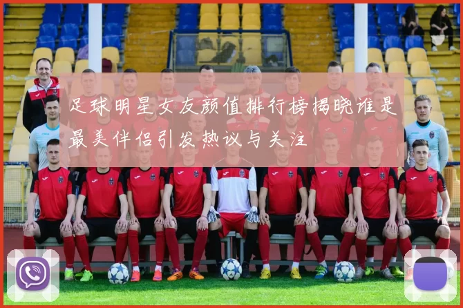 足球明星女友颜值排行榜揭晓谁是最美伴侣引发热议与关注