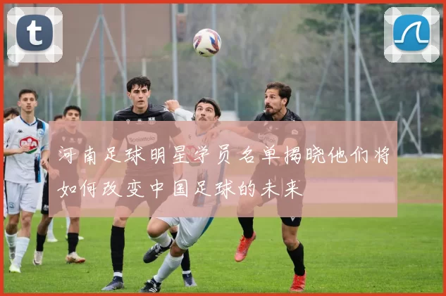 河南足球明星学员名单揭晓他们将如何改变中国足球的未来