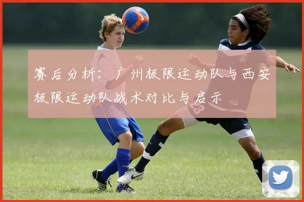 赛后分析：广州极限运动队与西安极限运动队战术对比与启示