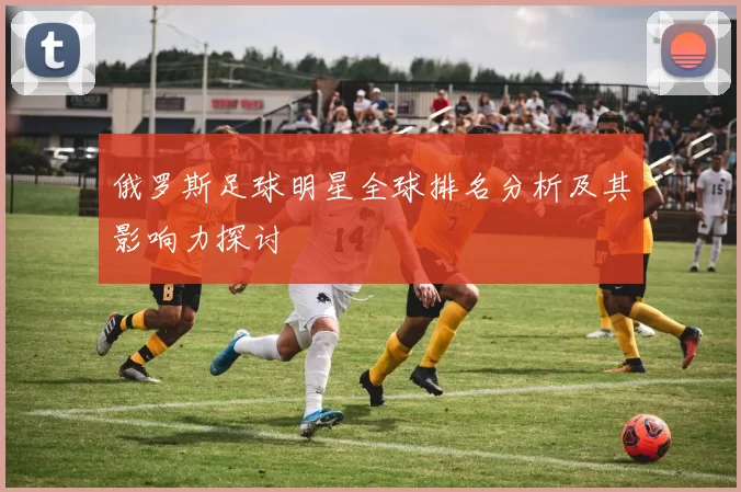 俄罗斯足球明星全球排名分析及其影响力探讨
