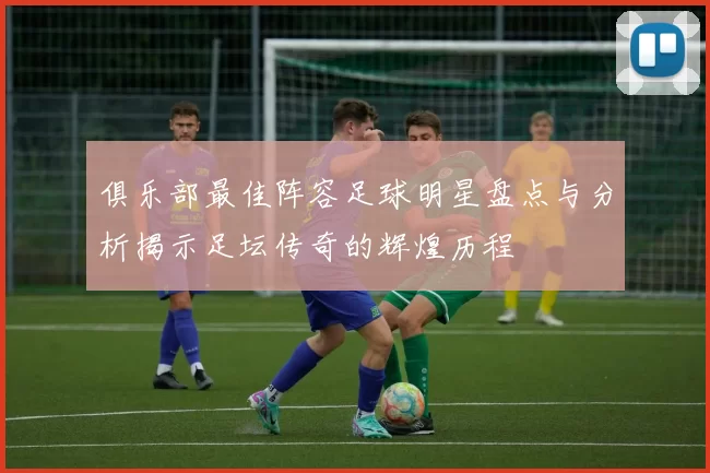 俱乐部最佳阵容足球明星盘点与分析揭示足坛传奇的辉煌历程