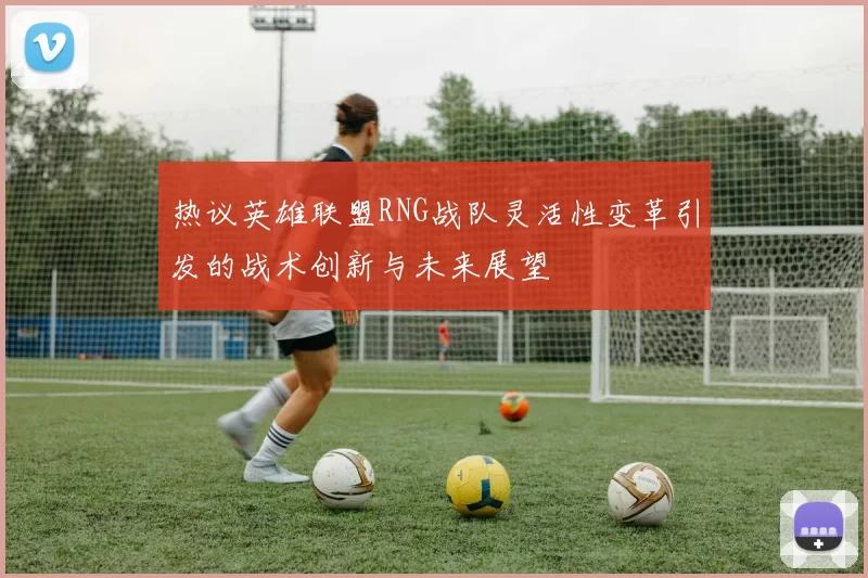 热议英雄联盟RNG战队灵活性变革引发的战术创新与未来展望