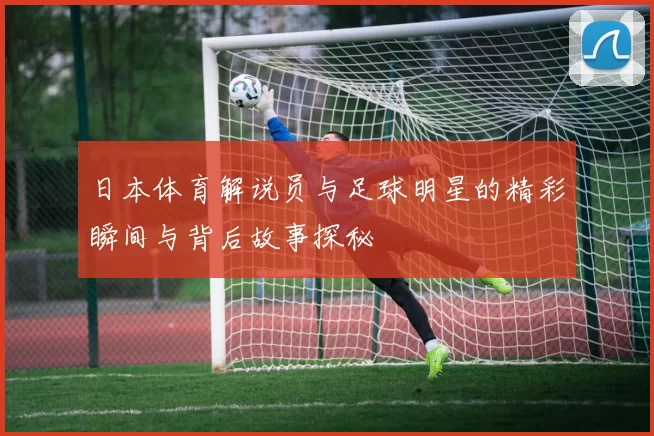 日本体育解说员与足球明星的精彩瞬间与背后故事探秘