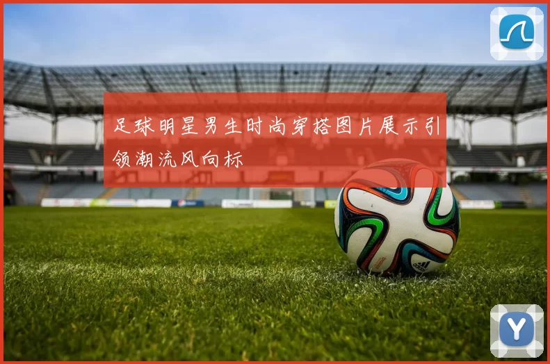 足球明星男生时尚穿搭图片展示引领潮流风向标