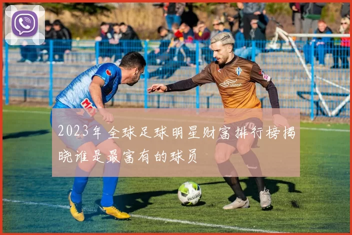 2023年全球足球明星财富排行榜揭晓谁是最富有的球员