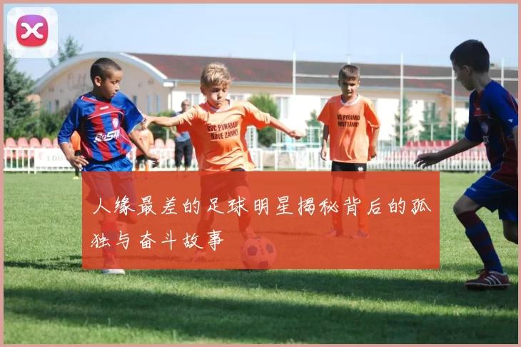 人缘最差的足球明星揭秘背后的孤独与奋斗故事