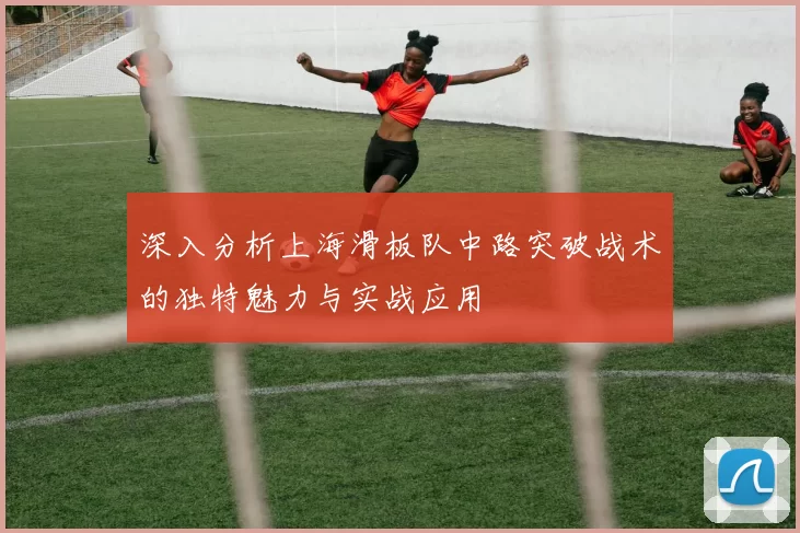 深入分析上海滑板队中路突破战术的独特魅力与实战应用