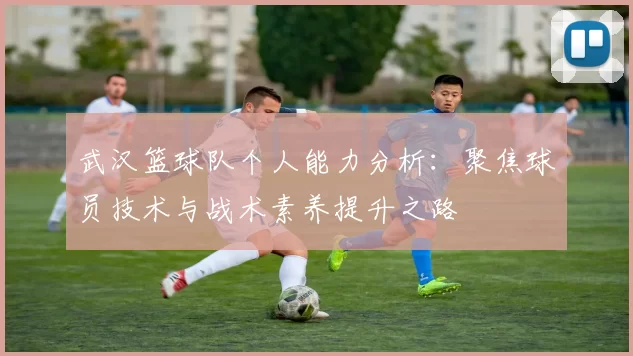 武汉篮球队个人能力分析：聚焦球员技术与战术素养提升之路