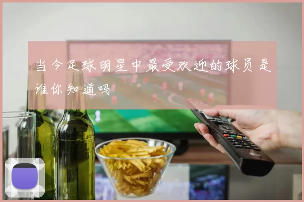 当今足球明星中最受欢迎的球员是谁你知道吗
