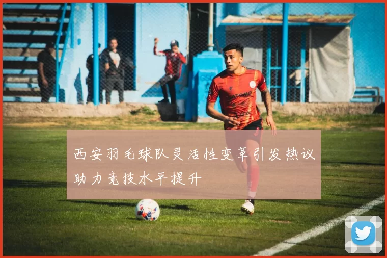 西安羽毛球队灵活性变革引发热议助力竞技水平提升