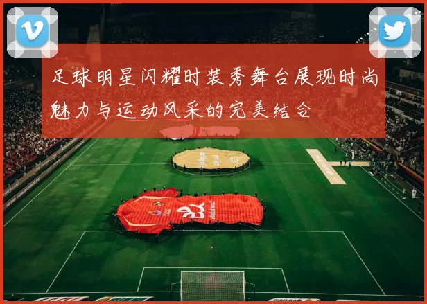 足球明星闪耀时装秀舞台展现时尚魅力与运动风采的完美结合