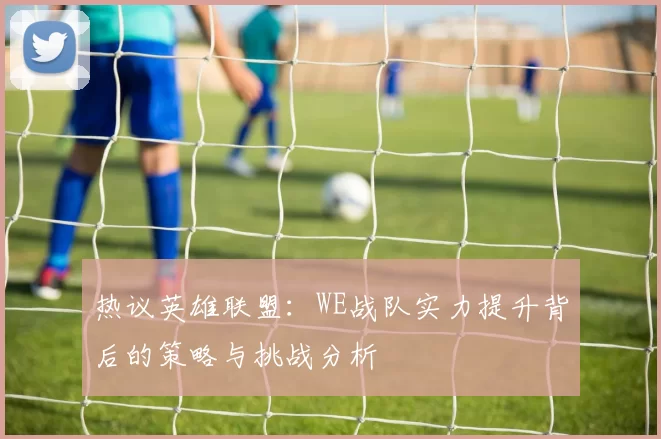 热议英雄联盟：WE战队实力提升背后的策略与挑战分析