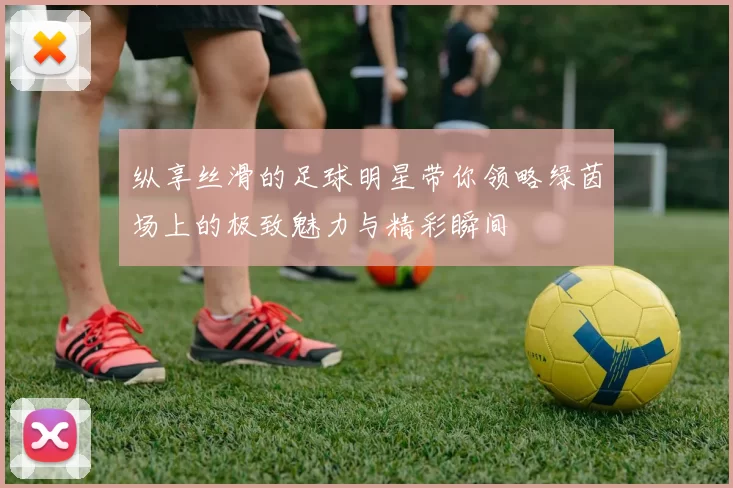 纵享丝滑的足球明星带你领略绿茵场上的极致魅力与精彩瞬间