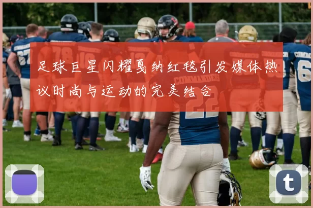 足球巨星闪耀戛纳红毯引发媒体热议时尚与运动的完美结合