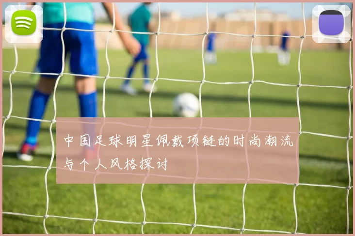 中国足球明星佩戴项链的时尚潮流与个人风格探讨