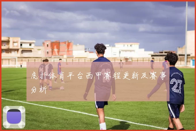 虎扑体育平台西甲赛程更新及赛事分析