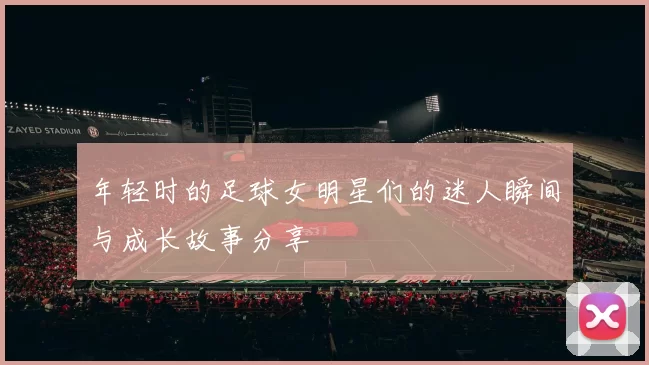 年轻时的足球女明星们的迷人瞬间与成长故事分享
