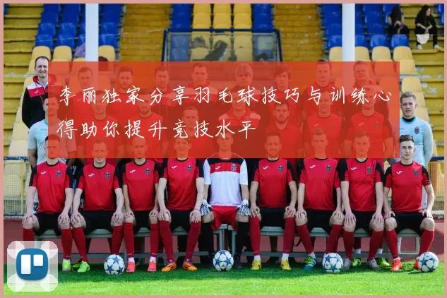 李丽独家分享羽毛球技巧与训练心得助你提升竞技水平